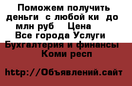 Поможем получить деньги, с любой ки, до 3 млн руб. › Цена ­ 15 - Все города Услуги » Бухгалтерия и финансы   . Коми респ.